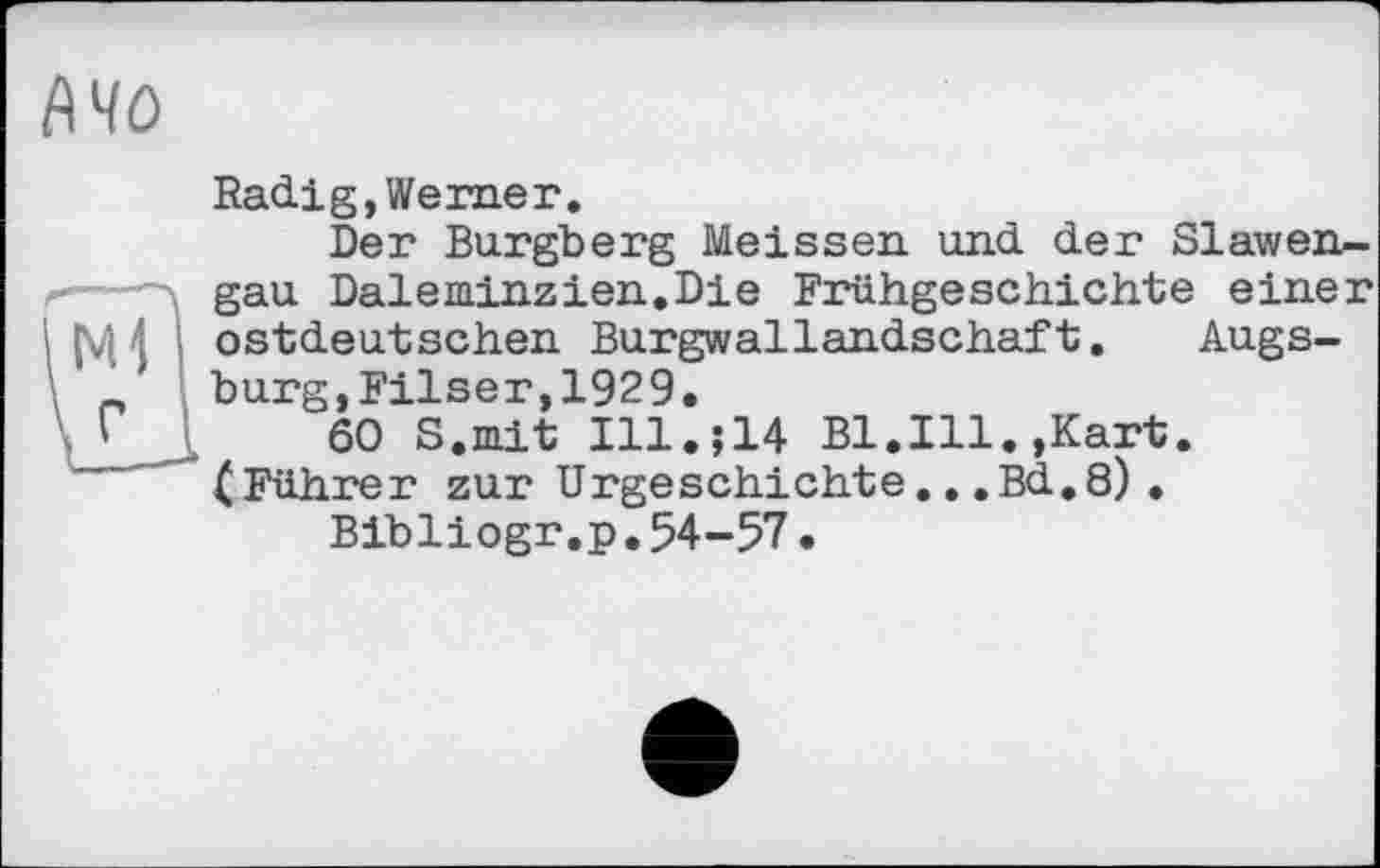 ﻿1\чо
Radig,Werner.
Der Burgberg Meissen und der Slawengau Daleminzien.Die Frühgeschichte einer |\Д4 ostdeutschen Burgwallandschaft. Augs-bürg,Filser,1929.
;	60 S.mit Ill.;14 Bl.Ill.»Kart.
(Führer zur Urgeschichte...Bd.8). Bibliogr.p.54-57•